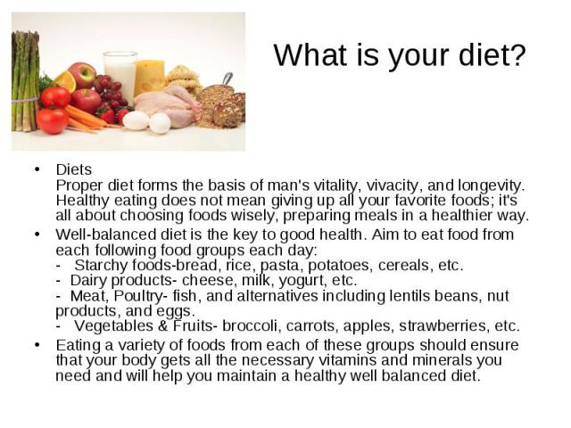 What is your diet? Diets Proper diet forms the basis of man's vitality, vivacity, and longevity. Healthy eating does not mean giving up all your favorite foods; it's all about choosing foods wisely, preparing meals in a healthier way. Well-balanced …