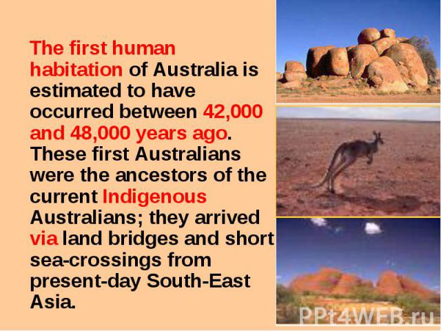 The first human habitation of Australia is estimated to have occurred between 42,000 and 48,000 years ago. These first Australians were the ancestors of the current Indigenous Australians; they arrived via land bridges and short sea-crossings from p…