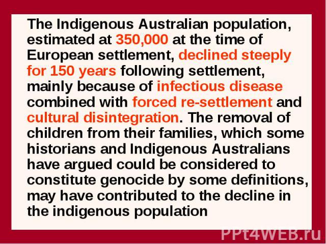 The Indigenous Australian population, estimated at 350,000 at the time of European settlement, declined steeply for 150 years following settlement, mainly because of infectious disease combined with forced re-settlement and cultural disintegration. …