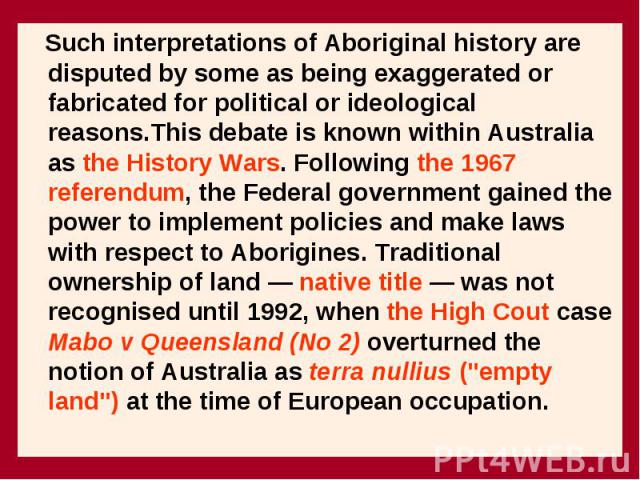 Such interpretations of Aboriginal history are disputed by some as being exaggerated or fabricated for political or ideological reasons.This debate is known within Australia as the History Wars. Following the 1967 referendum, the Federal government …