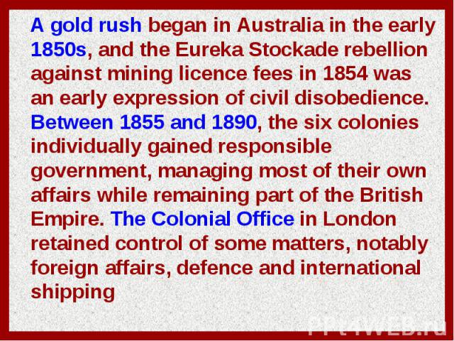 A gold rush began in Australia in the early 1850s, and the Eureka Stockade rebellion against mining licence fees in 1854 was an early expression of civil disobedience. Between 1855 and 1890, the six colonies individually gained responsible governmen…