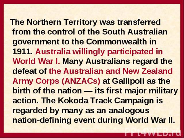 The Northern Territory was transferred from the control of the South Australian government to the Commonwealth in 1911. Australia willingly participated in World War I. Many Australians regard the defeat of the Australian and New Zealand Army Corps …