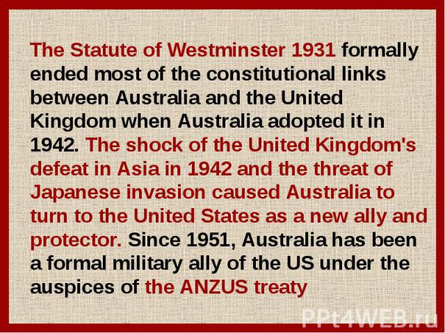 The Statute of Westminster 1931 formally ended most of the constitutional links between Australia and the United Kingdom when Australia adopted it in 1942. The shock of the United Kingdom's defeat in Asia in 1942 and the threat of Japanese invasion …