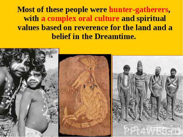 Most of these people were hunter-gatherers, with a complex oral culture and spiritual values based on reverence for the land and a belief in the Dreamtime. Most of these people were hunter-gatherers, with a complex oral culture and spiritual values …