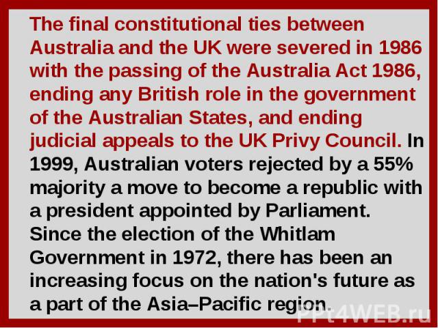 The final constitutional ties between Australia and the UK were severed in 1986 with the passing of the Australia Act 1986, ending any British role in the government of the Australian States, and ending judicial appeals to the UK Privy Council. In 1…