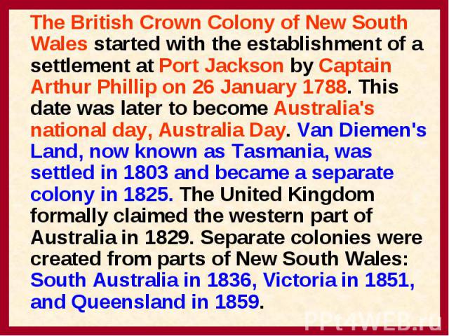 The British Crown Colony of New South Wales started with the establishment of a settlement at Port Jackson by Captain Arthur Phillip on 26 January 1788. This date was later to become Australia's national day, Australia Day. Van Diemen's Land, now kn…