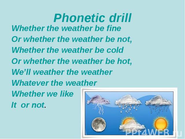 Phonetic drill Whether the weather be fine Or whether the weather be not, Whether the weather be cold Or whether the weather be hot, We’ll weather the weather Whatever the weather Whether we like It or not.