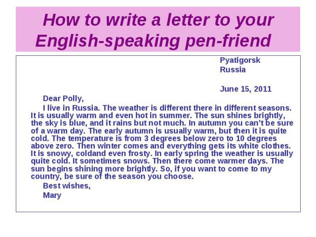 How to write a letter to your English-speaking pen-friend Pyatigorsk Russia June 15, 2011 Dear Polly, I live in Russia. The weather is different there in different seasons. It is usually warm and even hot in summer. The sun shines brightly, the sky …