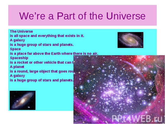 We’re a Part of the Universe The Universe is all space and everything that exists in it. A galaxy is a huge group of stars and planets. Space is a place far above the Earth where there is no air. Spaceship is a rocket or other vehicle that can trave…