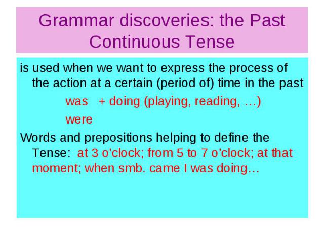 Grammar discoveries: the Past Continuous Tense is used when we want to express the process of the action at a certain (period of) time in the past was + doing (playing, reading, …) were Words and prepositions helping to define the Tense: at 3 o’cloc…