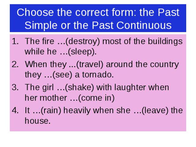 Choose the correct form: the Past Simple or the Past Continuous The fire …(destroy) most of the buildings while he …(sleep). When they ...(travel) around the country they …(see) a tornado. The girl …(shake) with laughter when her mother …(come in) I…