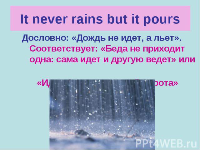 It never rains but it pours Дословно: «Дождь не идет, а льет». Соответствует: «Беда не приходит одна: сама идет и другую ведет» или «Идет беда – открывай ворота»