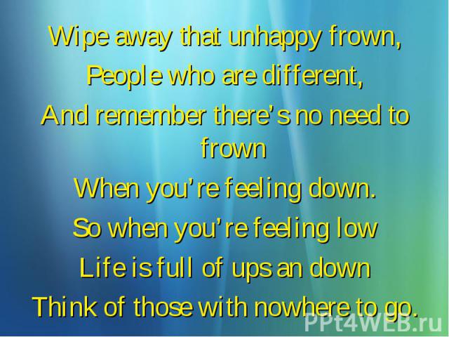 Wipe away that unhappy frown, Wipe away that unhappy frown, People who are different, And remember there’s no need to frown When you’re feeling down. So when you’re feeling low Life is full of ups an down Think of those with nowhere to go.