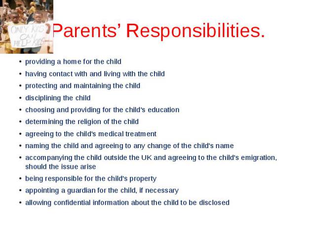 Parents’ Responsibilities. providing a home for the child having contact with and living with the child protecting and maintaining the child disciplining the child choosing and providing for the child's education determining the religion of the chil…