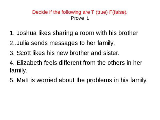 Decide if the following are T (true) F(false). Prove it. 1. Joshua likes sharing a room with his brother 2..Julia sends messages to her family. 3. Scott likes his new brother and sister. 4. Elizabeth feels different from the others in her family. 5.…