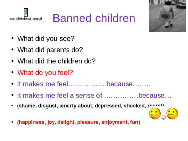 Banned children What did you see? What did parents do? What did the children do? What do you feel? It makes me feel……………. because…….. It makes me feel a sense of ……………because… (shame, disgust, anxirty about, depressed, shocked, regret) (happiness, j…