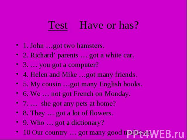 Test Have or has? 1. John …got two hamsters. 2. Richard’ parents … got a white car. 3. … you got a computer? 4. Helen and Mike …got many friends. 5. My cousin …got many English books. 6. We … not got French on Monday. 7. … she got any pets at home? …