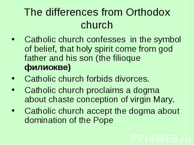 The differences from Orthodox church Catholic church confesses in the symbol of belief, that holy spirit come from god father and his son (the filioque филиокве) Catholic church forbids divorces. Catholic church proclaims a dogma about chaste concep…