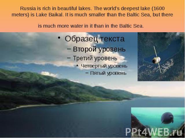 Russia is rich in beautiful lakes. The world’s deepest lake (1600 meters) is Lake Baikal. It is much smaller than the Baltic Sea, but there is much more water in it than in the Baltic Sea.