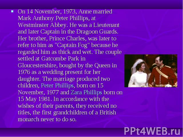 On 14 November, 1973, Anne married Mark Anthony Peter Phillips, at Westminster Abbey. He was a Lieutenant and later Captain in the Dragoon Guards. Her brother, Prince Charles, was later to refer to him as "Captain Fog" because he regarded …