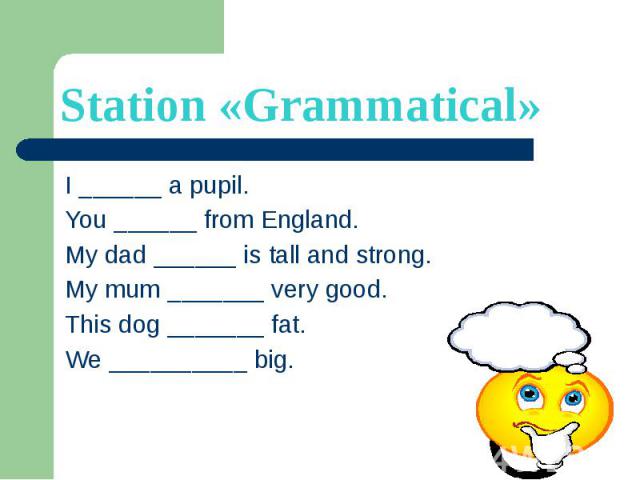 Station «Grammatical» I ______ a pupil. You ______ from England. My dad ______ is tall and strong. My mum _______ very good. This dog _______ fat. We __________ big.