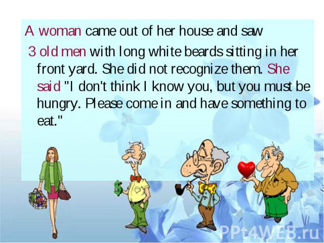 A woman came out of her house and saw 3 old men with long white beards sitting in her front yard. She did not recognize them. She said "I don't think I know you, but you must be hungry. Please come in and have something to eat."