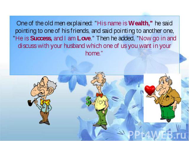 One of the old men explained: "His name is Wealth," he said pointing to one of his friends, and said pointing to another one, "He is Success, and I am Love." Then he added, "Now go in and discuss with your husband which one …