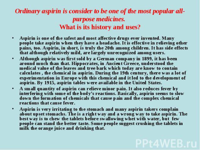 Aspirin is one of the safest and most affective drugs ever invented. Many people take aspirin when they have a headache. It is effective in relieving other pains, too. Aspirin, in short, is truly the 20th among children. It has side effects that alt…