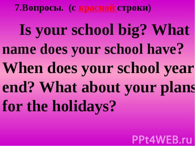 7.Вопросы. (c красной строки) Is your school big? What name does your school have? When does your school year end? What about your plans for the holidays?