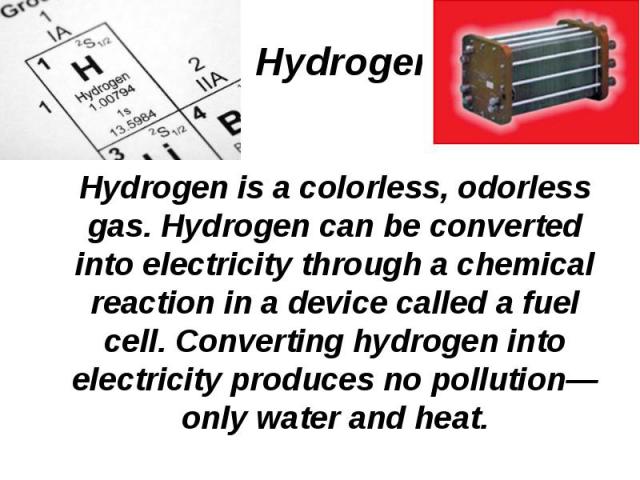 Hydrogen is a colorless, odorless gas. Hydrogen can be converted into electricity through a chemical reaction in a device called a fuel cell. Converting hydrogen into electricity produces no pollution—only water and heat. Hydrogen is a colorless, od…
