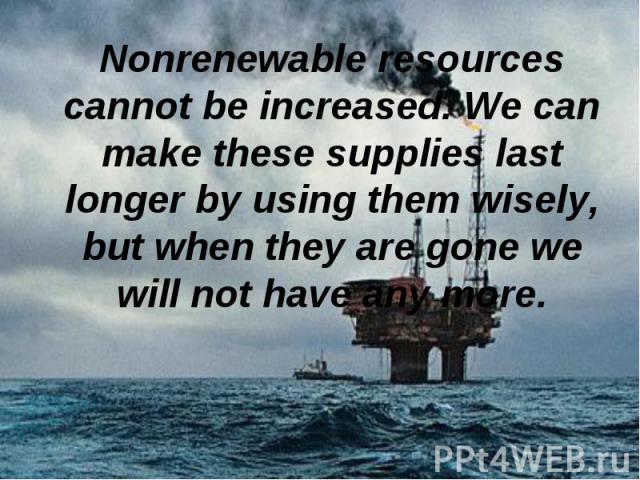 Nonrenewable resources cannot be increased. We can make these supplies last longer by using them wisely, but when they are gone we will not have any more. Nonrenewable resources cannot be increased. We can make these supplies last longer by using th…