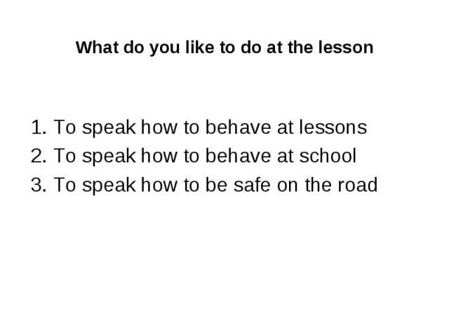 What do you like to do at the lesson 1. To speak how to behave at lessons 2. To speak how to behave at school 3. To speak how to be safe on the road