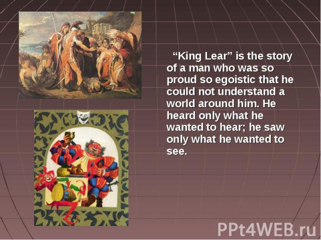 “King Lear” is the story of a man who was so proud so egoistic that he could not understand a world around him. He heard only what he wanted to hear; he saw only what he wanted to see.