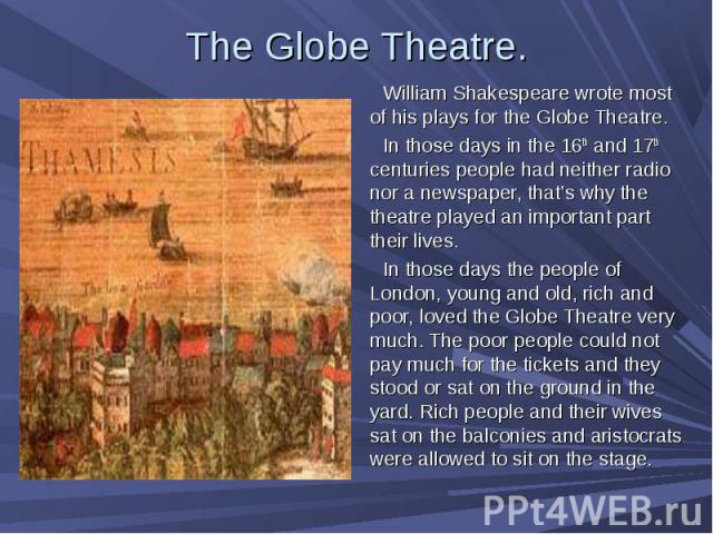 William Shakespeare wrote most of his plays for the Globe Theatre. William Shakespeare wrote most of his plays for the Globe Theatre. In those days in the 16th and 17th centuries people had neither radio nor a newspaper, that’s why the theatre playe…