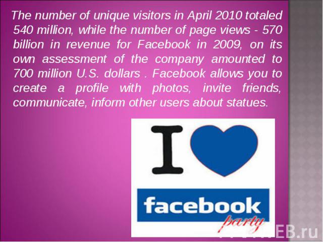 The number of unique visitors in April 2010 totaled 540 million, while the number of page views - 570 billion in revenue for Facebook in 2009, on its own assessment of the company amounted to 700 million U.S. dollars . Facebook allows you to create …