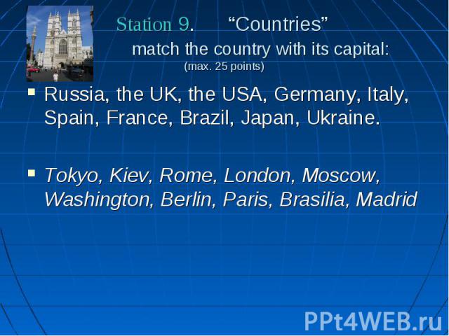 Station 9. “Countries” match the country with its capital: (max. 25 points) Russia, the UK, the USA, Germany, Italy, Spain, France, Brazil, Japan, Ukraine. Tokyo, Kiev, Rome, London, Moscow, Washington, Berlin, Paris, Brasilia, Madrid