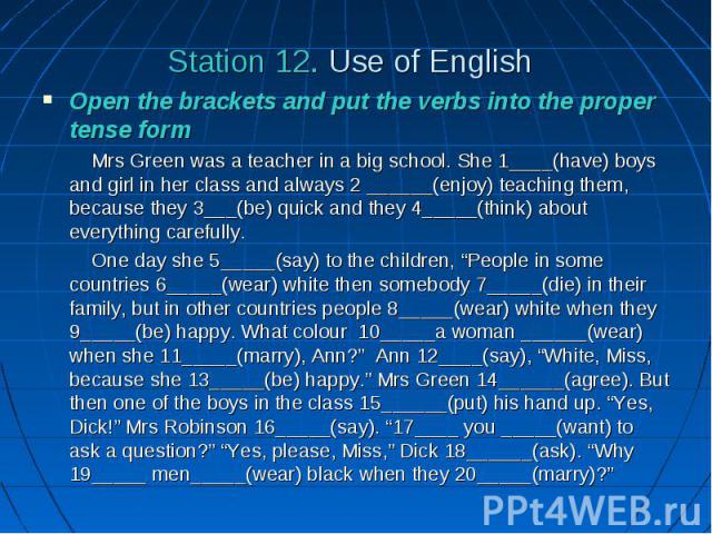 Station 12. Use of English Open the brackets and put the verbs into the proper tense form Mrs Green was a teacher in a big school. She 1____(have) boys and girl in her class and always 2 ______(enjoy) teaching them, because they 3___(be) quick and t…