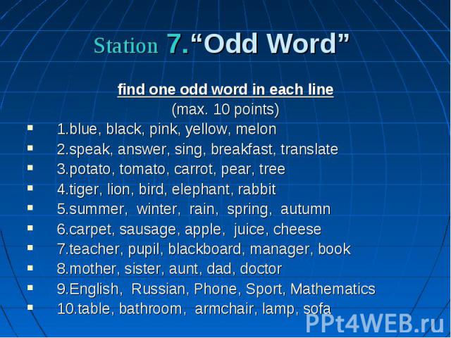 Station 7.“Odd Word” find one odd word in each line (max. 10 points) 1.blue, black, pink, yellow, melon 2.speak, answer, sing, breakfast, translate 3.potato, tomato, carrot, pear, tree 4.tiger, lion, bird, elephant, rabbit 5.summer, winter, rain, sp…