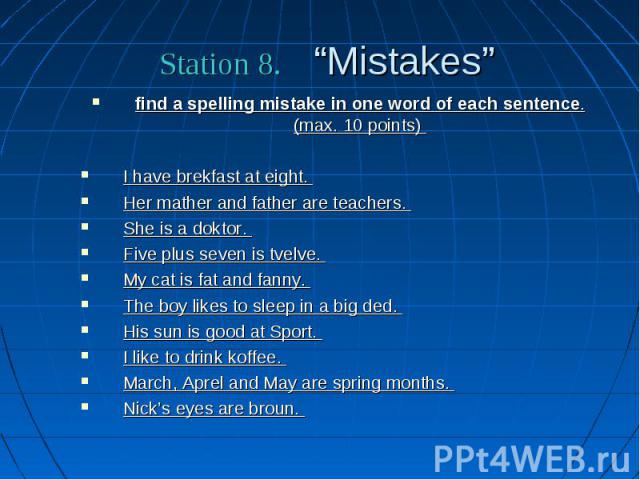 Station 8. “Mistakes” find a spelling mistake in one word of each sentence. (max. 10 points) I have brekfast at eight. Her mather and father are teachers. She is a doktor. Five plus seven is tvelve. My cat is fat and fanny. The boy likes to sleep in…