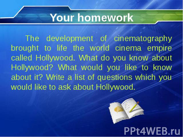 Your homework The development of cinematography brought to life the world cinema empire called Hollywood. What do you know about Hollywood? What would you like to know about it? Write a list of questions which you would like to ask about Hollywood.