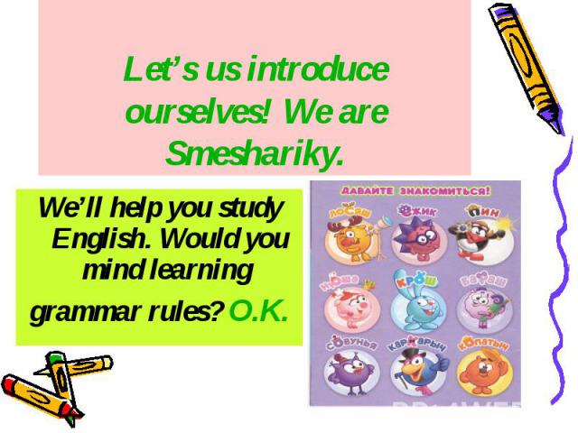 Let’s us introduce ourselves! We are Smeshariky. We’ll help you study English. Would you mind learning grammar rules? O.K.