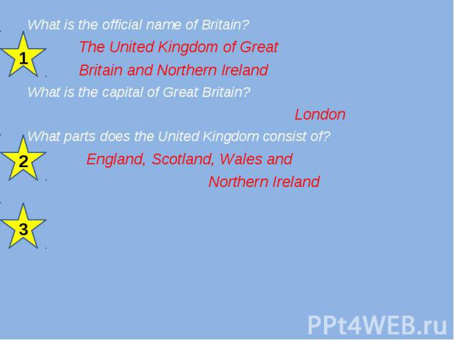 What is the official name of Britain? What is the official name of Britain? The United Kingdom of Great Britain and Northern Ireland What is the capital of Great Britain? London What parts does the United Kingdom consist of? England, Scotland, Wales…