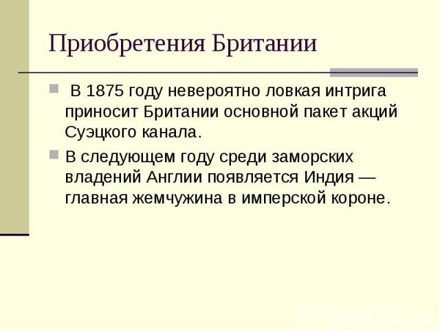 Приобретения Британии В 1875 году невероятно ловкая интрига приносит Британии основной пакет акций Суэцкого канала. В следующем году среди заморских владений Англии появляется Индия — главная жемчужина в имперской короне.