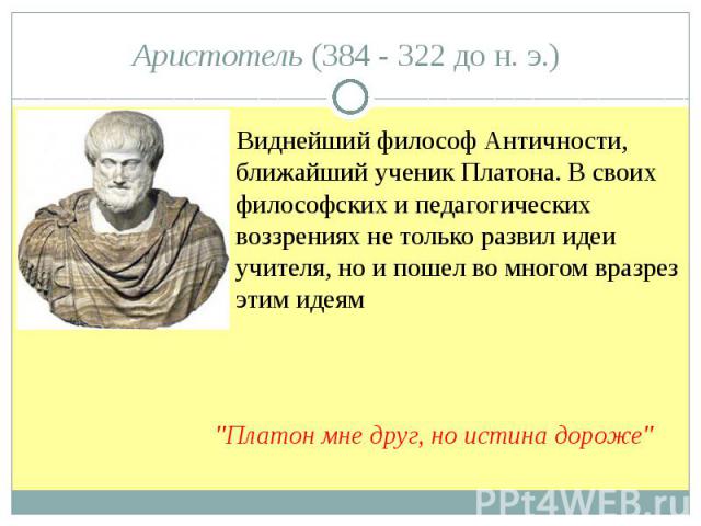 Аристотель (384 - 322 до н. э.) Виднейший философ Античности, ближайший ученик Платона. В своих философских и педагогических воззрениях не только развил идеи учителя, но и пошел во многом вразрез этим идеям "Платон мне друг, но истина дороже"