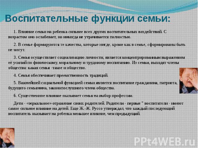 Воспитательные функции семьи: 1. Влияние семьи на ребенка сильнее всех других воспитательных воздействий. С возрастом оно ослабевает, но никогда не утрачивается полностью. 2. В семье формируются те качества, которые нигде, кроме как в семье, сформир…