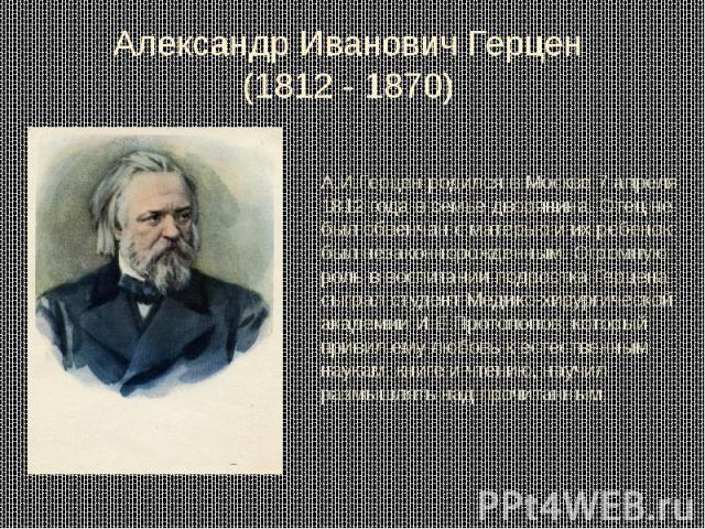 Александр Иванович Герцен (1812 - 1870) А.И.Герцен родился в Москве 7 апреля 1812 года в семье дворянина. Отец не был обвенчан с матерью и их ребенок был незаконнорожденным. Огромную роль в воспитании подростка Герцена сыграл студент Медико-хирургич…