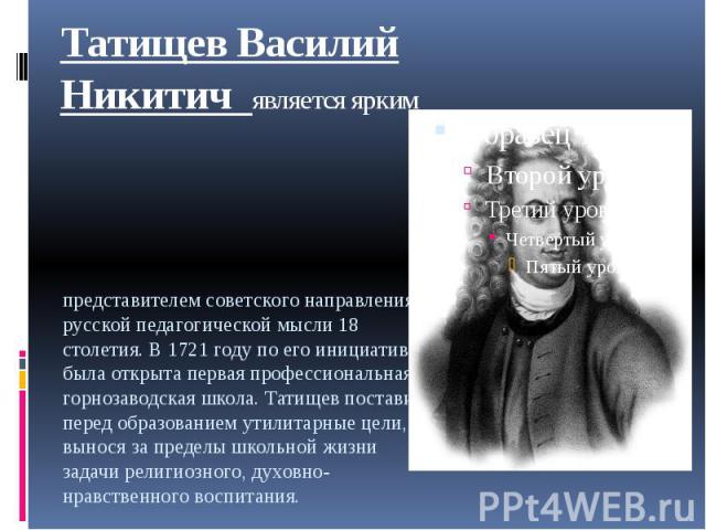 Татищев Василий Никитич является ярким представителем советского направления в русской педагогической мысли 18 столетия. В 1721 году по его инициативе была открыта первая профессиональная горнозаводская школа. Татищев поставил перед образованием ути…