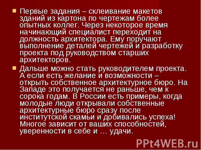 Первые задания – склеивание макетов зданий из картона по чертежам более опытных коллег. Через некоторое время начинающий специалист переходит на должность архитектора. Ему поручают выполнение деталей чертежей и разработку проекта под руководством ст…