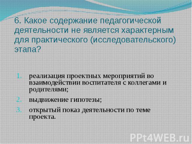 6. Какое содержание педагогической деятельности не является характерным для практического (исследовательского) этапа? реализация проектных мероприятий во взаимодействии воспитателя с коллегами и родителями; выдвижение гипотезы; открытый показ деятел…