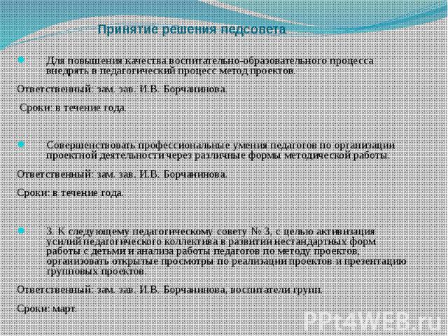 Принятие решения педсовета Для повышения качества воспитательно-образовательного процесса внедрять в педагогический процесс метод проектов. Ответственный: зам. зав. И.В. Борчанинова. Сроки: в течение года. Совершенствовать профессиональные умения пе…